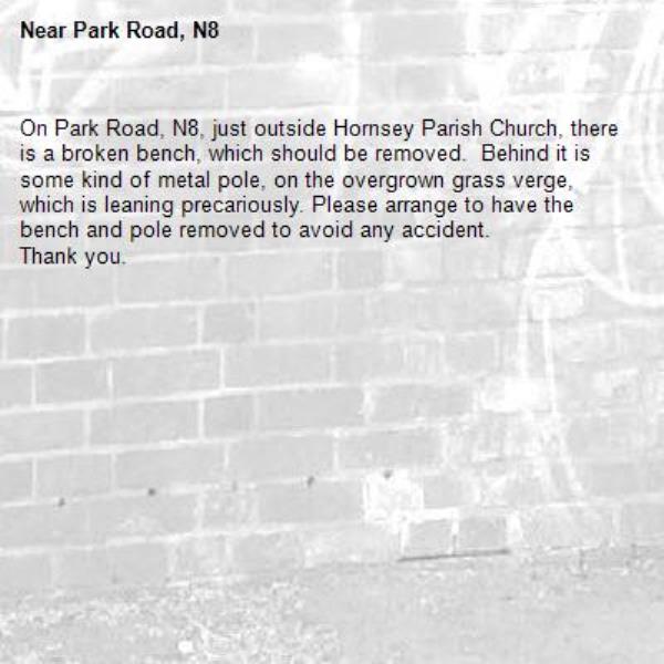 On Park Road, N8, just outside Hornsey Parish Church, there is a broken bench, which should be removed.  Behind it is some kind of metal pole, on the overgrown grass verge, which is leaning precariously. Please arrange to have the bench and pole removed to avoid any accident. 
Thank you. -Park Road, N8 