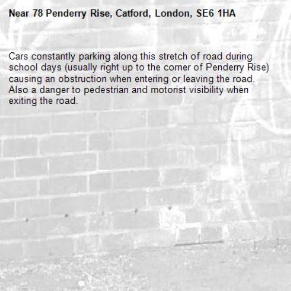 Cars constantly parking along this stretch of road during school days (usually right up to the corner of Penderry Rise) causing an obstruction when entering or leaving the road. Also a danger to pedestrian and motorist visibility when exiting the road. -78 Penderry Rise, Catford, London, SE6 1HA