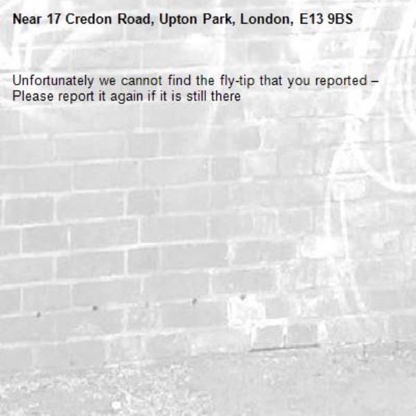 Unfortunately we cannot find the fly-tip that you reported – Please report it again if it is still there-17 Credon Road, Upton Park, London, E13 9BS