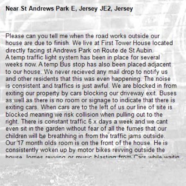 Please can you tell me when the road works outside our house are due to finish. We live at First Tower House located directly facing st Andrews Park on Route de St Aubin.
A temp traffic light system has been in place for several weeks now. A temp Bus stop has also been placed adjacent to our house. We never recieved any mail drop to notify us and other residents that this was even happening. The noise is consistent and traffics is just awful. We are blocked in from exiting our property by cars blocking our driveway exit. Buses as well as there is no room or signage to indicate that there is exiting cars. When cars are to the left of us our line of site is blocked meaning we risk collision when pulling out to the right. There is constant traffic 6 x days a week and we cant even sit in the garden without fear of all the fumes that our children will be breathhing in from the traffic jams outside. Our 17 month olds room is on the front of the house. He is consistently woken up by motor bikes revving outside the house. lorries revving or music blasting from Cars while waiting at the temp light setup. Basically Morning during school run is a complete shambles for us and the dog walkers who struggle to get in and out of the house. I understand infrastructure works need to take place but with little planning or understanding the setup that has been put in place is not adequate for residents, its up to you to review this. As a priority, please can you get a "Do not block residents driveways", signage put in place and please tell us when these works are due to finish. I am actually going to buy an air monitor to see how badly the fumes build up at our house is affecting the air quality and will be taking noise tests to see if you are meeting your obligations. -St Andrews Park E, Jersey JE2, Jersey