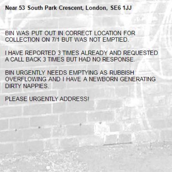 BIN WAS PUT OUT IN CORRECT LOCATION FOR COLLECTION ON 7/1 BUT WAS NOT EMPTIED. 

I HAVE REPORTED 3 TIMES ALREADY AND REQUESTED A CALL BACK 3 TIMES BUT HAD NO RESPONSE. 

BIN URGENTLY NEEDS EMPTYING AS RUBBISH OVERFLOWING AND I HAVE A NEWBORN GENERATING DIRTY NAPPIES. 

PLEASE URGENTLY ADDRESS!-53 South Park Crescent, London, SE6 1JJ