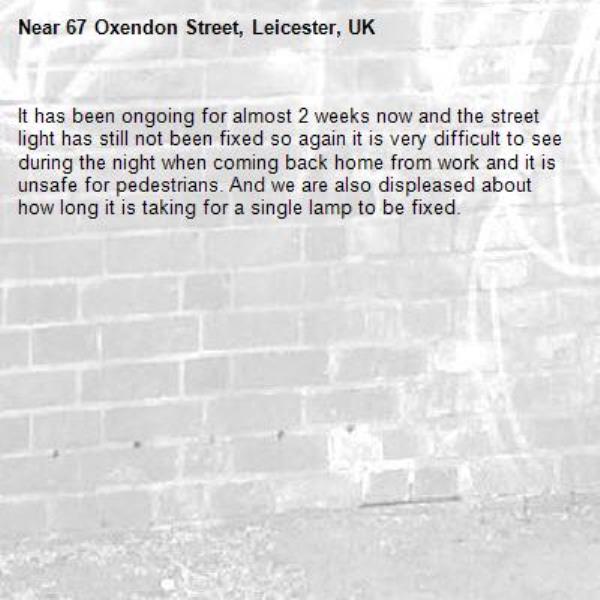 It has been ongoing for almost 2 weeks now and the street light has still not been fixed so again it is very difficult to see during the night when coming back home from work and it is unsafe for pedestrians. And we are also displeased about how long it is taking for a single lamp to be fixed.-67 Oxendon Street, Leicester, UK