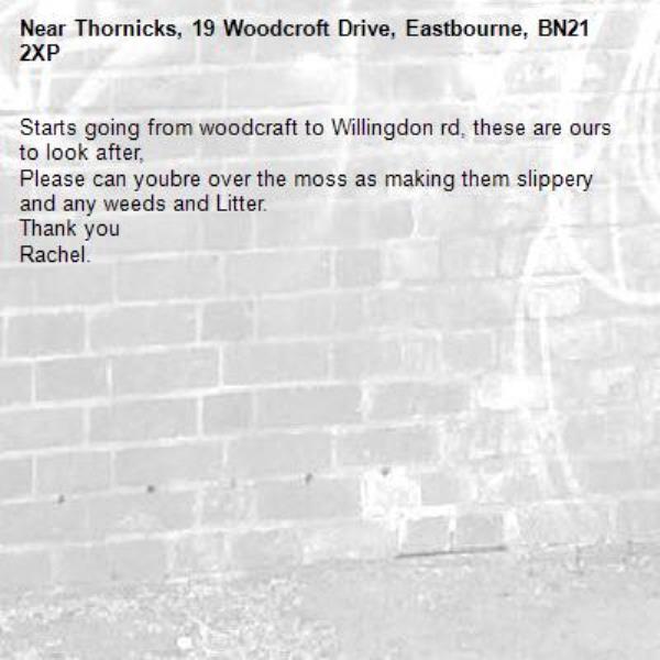 Starts going from woodcraft to Willingdon rd, these are ours to look after, 
Please can youbre over the moss as making them slippery and any weeds and Litter.
Thank you 
Rachel.-Thornicks, 19 Woodcroft Drive, Eastbourne, BN21 2XP