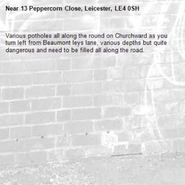 Various potholes all along the round on Churchward as you turn left from Beaumont leys lane, various depths but quite dangerous and need to be filled all along the road. -13 Peppercorn Close, Leicester, LE4 0SH