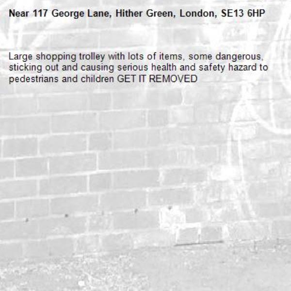 Large shopping trolley with lots of items, some dangerous, sticking out and causing serious health and safety hazard to pedestrians and children GET IT REMOVED -117 George Lane, Hither Green, London, SE13 6HP