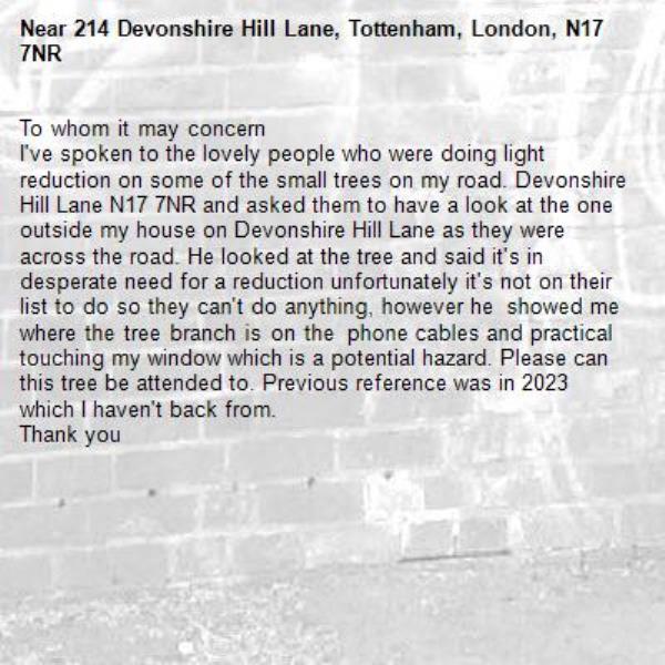 To whom it may concern 
I've spoken to the lovely people who were doing light reduction on some of the small trees on my road. Devonshire Hill Lane N17 7NR and asked them to have a look at the one outside my house on Devonshire Hill Lane as they were across the road. He looked at the tree and said it's in desperate need for a reduction unfortunately it's not on their list to do so they can't do anything, however he  showed me where the tree branch is on the  phone cables and practical touching my window which is a potential hazard. Please can this tree be attended to. Previous reference was in 2023 which I haven't back from.
Thank you
-214 Devonshire Hill Lane, Tottenham, London, N17 7NR