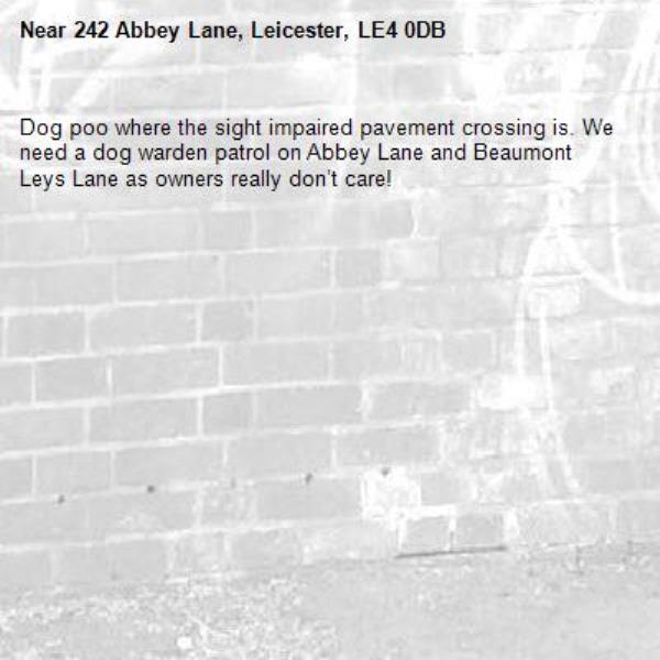 Dog poo where the sight impaired pavement crossing is. We need a dog warden patrol on Abbey Lane and Beaumont Leys Lane as owners really don’t care! -242 Abbey Lane, Leicester, LE4 0DB