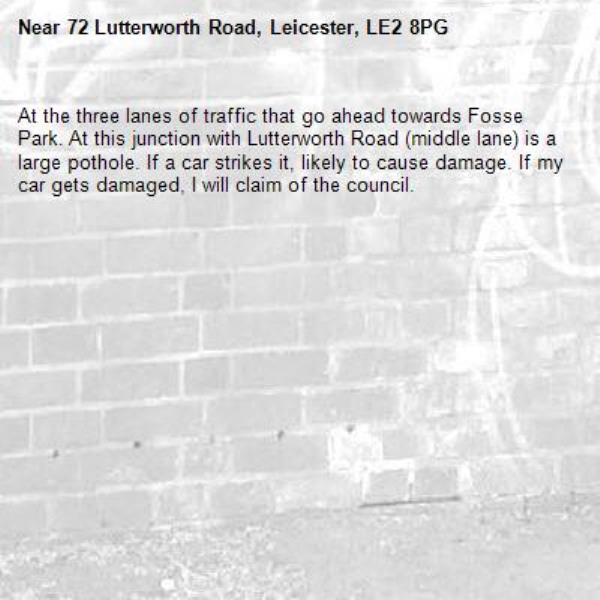 At the three lanes of traffic that go ahead towards Fosse Park. At this junction with Lutterworth Road (middle lane) is a large pothole. If a car strikes it, likely to cause damage. If my car gets damaged, I will claim of the council. -72 Lutterworth Road, Leicester, LE2 8PG