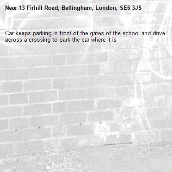 Car keeps parking in front of the gates of the school and drive across a crossing to park the car where it is -13 Firhill Road, Bellingham, London, SE6 3JS