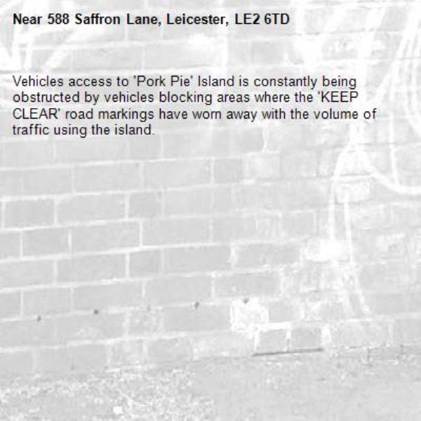 Vehicles access to 'Pork Pie' Island is constantly being obstructed by vehicles blocking areas where the 'KEEP CLEAR' road markings have worn away with the volume of traffic using the island. -588 Saffron Lane, Leicester, LE2 6TD