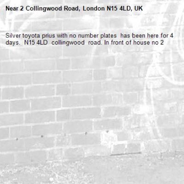 Silver toyota prius with no number plates  has been here for 4 days.  N15 4LD  collingwood  road. In front of house no 2-2 Collingwood Road, London N15 4LD, UK