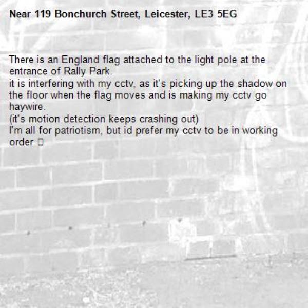There is an England flag attached to the light pole at the entrance of Rally Park. 
it is interfering with my cctv, as it&#39;s picking up the shadow on the floor when the flag moves and is making my cctv go haywire. 
(it&#39;s motion detection keeps crashing out) 
I&#39;m all for patriotism, but id prefer my cctv to be in working order 😂-119 Bonchurch Street, Leicester, LE3 5EG