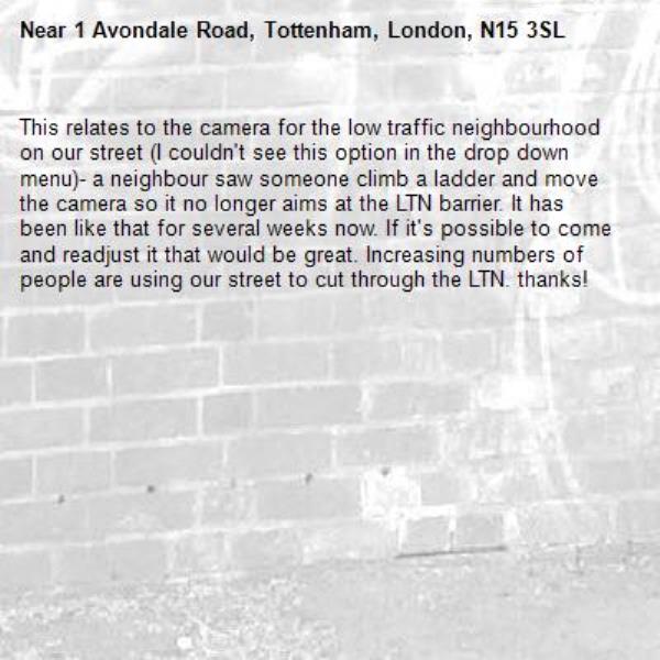 This relates to the camera for the low traffic neighbourhood on our street (I couldn't see this option in the drop down menu)- a neighbour saw someone climb a ladder and move the camera so it no longer aims at the LTN barrier. It has been like that for several weeks now. If it's possible to come and readjust it that would be great. Increasing numbers of people are using our street to cut through the LTN. thanks! -1 Avondale Road, Tottenham, London, N15 3SL