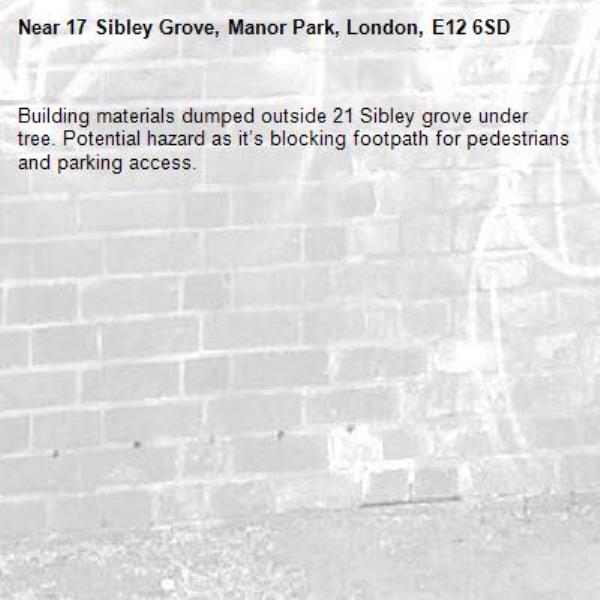 Building materials dumped outside 21 Sibley grove under tree. Potential hazard as it’s blocking footpath for pedestrians and parking access.-17 Sibley Grove, Manor Park, London, E12 6SD