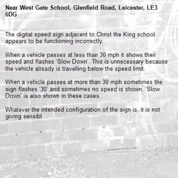The digital speed sign adjacent to Christ the King school appears to be functioning incorrectly. 

When a vehicle passes at less than 30 mph it shows their speed and flashes ‘Slow Down’. This is unnecessary because the vehicle already is travelling below the speed limit.

When a vehicle passes at more than 30 mph sometimes the sign flashes ‘30’ and sometimes no speed is shown. ‘Slow Down’ is also shown in these cases. 

Whatever the intended configuration of the sign is, it is not giving sensibl-West Gate School, Glenfield Road, Leicester, LE3 6DG