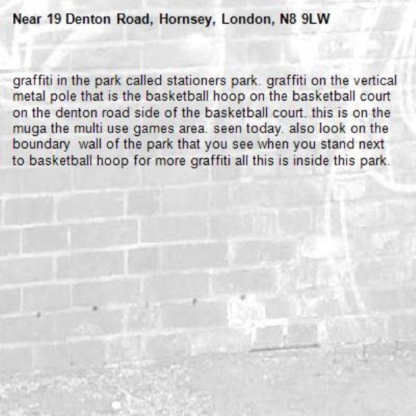 graffiti in the park called stationers park. graffiti on the vertical metal pole that is the basketball hoop on the basketball court on the denton road side of the basketball court. this is on the muga the multi use games area. seen today. also look on the boundary  wall of the park that you see when you stand next to basketball hoop for more graffiti all this is inside this park.-19 Denton Road, Hornsey, London, N8 9LW