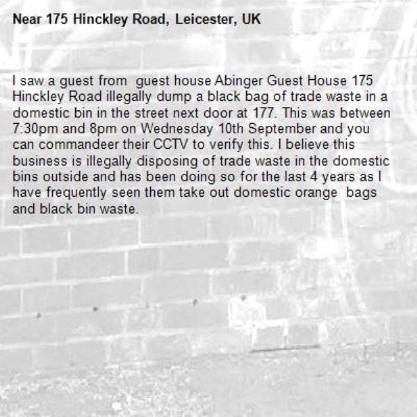 I saw a guest from  guest house Abinger Guest House 175 Hinckley Road illegally dump a black bag of trade waste in a domestic bin in the street next door at 177. This was between 7:30pm and 8pm on Wednesday 10th September and you can commandeer their CCTV to verify this. I believe this business is illegally disposing of trade waste in the domestic bins outside and has been doing so for the last 4 years as I have frequently seen them take out domestic orange  bags and black bin waste. -175 Hinckley Road, Leicester, UK