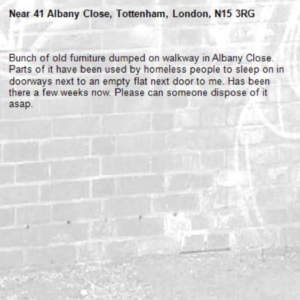 Bunch of old furniture dumped on walkway in Albany Close. Parts of it have been used by homeless people to sleep on in doorways next to an empty flat next door to me. Has been there a few weeks now. Please can someone dispose of it asap. -41 Albany Close, Tottenham, London, N15 3RG