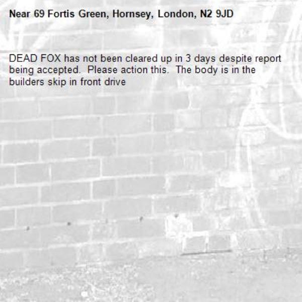 DEAD FOX has not been cleared up in 3 days despite report being accepted.  Please action this.  The body is in the builders skip in front drive -69 Fortis Green, Hornsey, London, N2 9JD