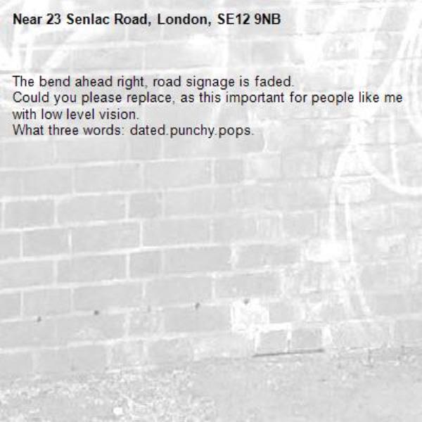 The bend ahead right, road signage is faded.
Could you please replace, as this important for people like me with low level vision.
What three words: dated.punchy.pops.-23 Senlac Road, London, SE12 9NB