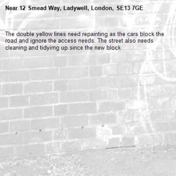 The double yellow lines need repainting as the cars block the road and ignore the access needs. The street also needs cleaning and tidyimg up.since the new block -12 Smead Way, Ladywell, London, SE13 7GE