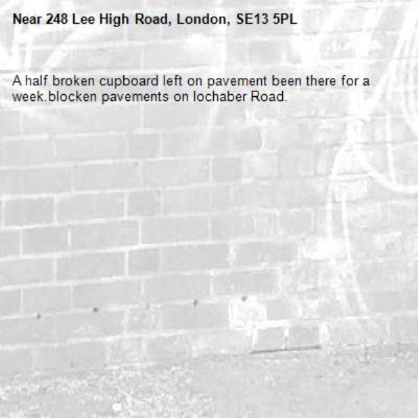 A half broken cupboard left on pavement been there for a week.blocken pavements on lochaber Road. -248 Lee High Road, London, SE13 5PL