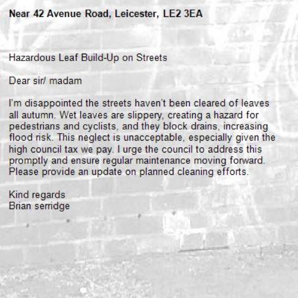 Hazardous Leaf Build-Up on Streets

Dear sir/ madam

I’m disappointed the streets haven’t been cleared of leaves all autumn. Wet leaves are slippery, creating a hazard for pedestrians and cyclists, and they block drains, increasing flood risk. This neglect is unacceptable, especially given the high council tax we pay. I urge the council to address this promptly and ensure regular maintenance moving forward. Please provide an update on planned cleaning efforts.

Kind regards
Brian serridge -42 Avenue Road, Leicester, LE2 3EA