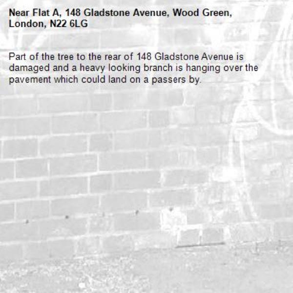 Part of the tree to the rear of 148 Gladstone Avenue is damaged and a heavy looking branch is hanging over the pavement which could land on a passers by. -Flat A, 148 Gladstone Avenue, Wood Green, London, N22 6LG