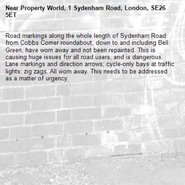 Road markings along the whole length of Sydenham Road from Cobbs Corner roundabout, down to and including Bell Green, have worn away and not been repainted. This is causing huge issues for all road users, and is dangerous. Lane markings and direction arrows; cycle-only bays at traffic lights; zig zags. All worn away. This needs to be addressed as a matter of urgency. -Property World, 1 Sydenham Road, London, SE26 5ET