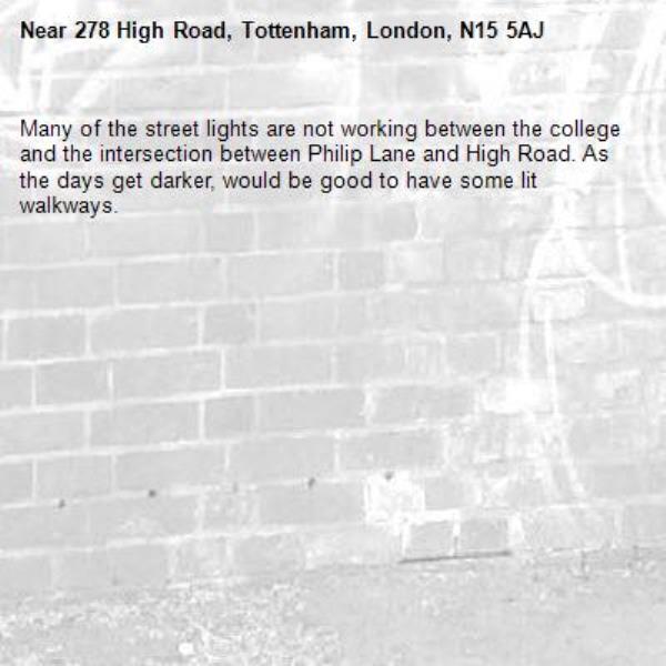 Many of the street lights are not working between the college and the intersection between Philip Lane and High Road. As the days get darker, would be good to have some lit walkways. -278 High Road, Tottenham, London, N15 5AJ