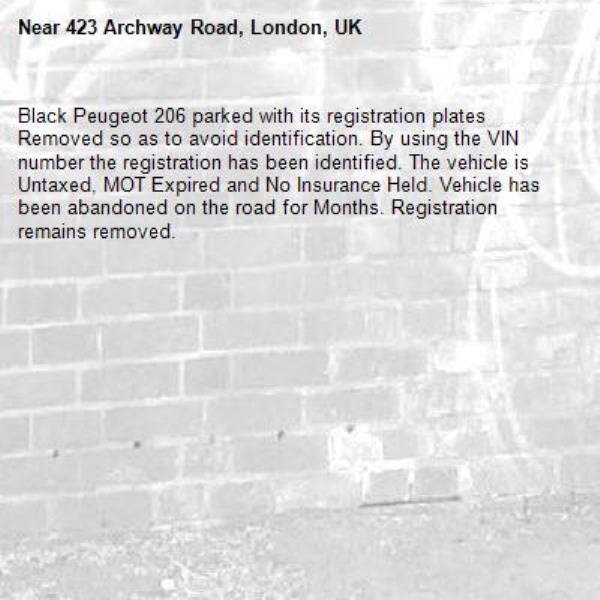 Black Peugeot 206 parked with its registration plates Removed so as to avoid identification. By using the VIN number the registration has been identified. The vehicle is Untaxed, MOT Expired and No Insurance Held. Vehicle has been abandoned on the road for Months. Registration remains removed.-423 Archway Road, London, UK