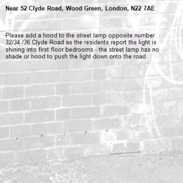 Please add a hood to the street lamp opposite number 32/34 /36 Clyde Road as the residents report the light is shining into first floor bedrooms - the street lamp has no shade or hood to push the light down onto the road -52 Clyde Road, Wood Green, London, N22 7AE