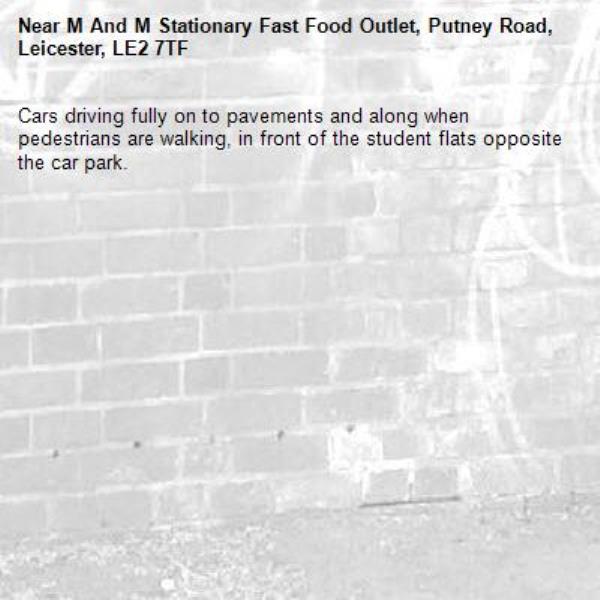 Cars driving fully on to pavements and along when pedestrians are walking, in front of the student flats opposite the car park. -M And M Stationary Fast Food Outlet, Putney Road, Leicester, LE2 7TF