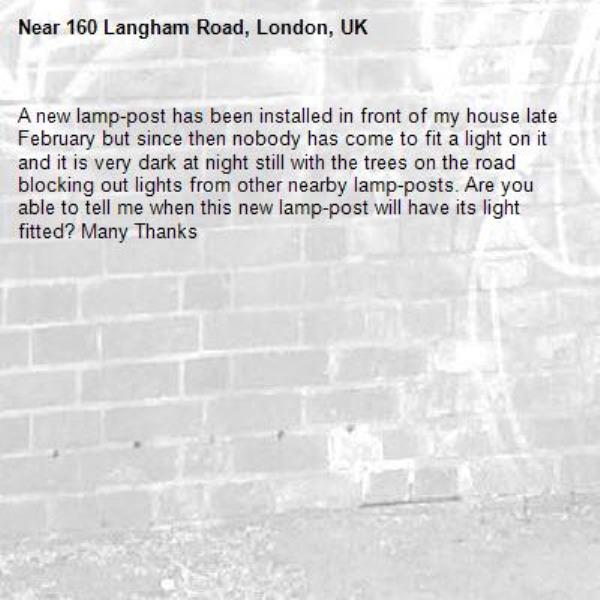 A new lamp-post has been installed in front of my house late February but since then nobody has come to fit a light on it and it is very dark at night still with the trees on the road blocking out lights from other nearby lamp-posts. Are you able to tell me when this new lamp-post will have its light fitted? Many Thanks-160 Langham Road, London, UK