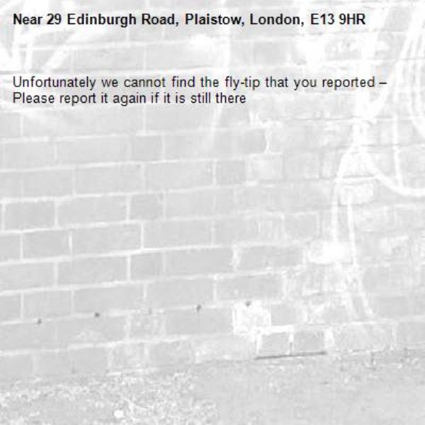 Unfortunately we cannot find the fly-tip that you reported – Please report it again if it is still there-29 Edinburgh Road, Plaistow, London, E13 9HR
