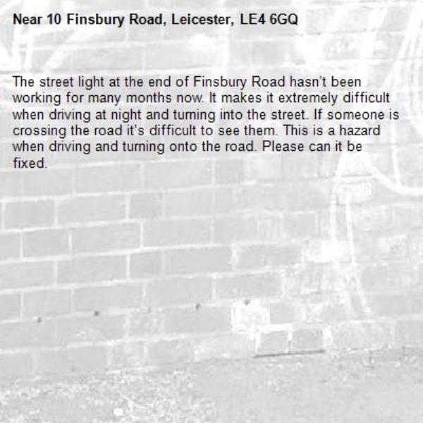 The street light at the end of Finsbury Road hasn’t been working for many months now. It makes it extremely difficult when driving at night and turning into the street. If someone is crossing the road it’s difficult to see them. This is a hazard when driving and turning onto the road. Please can it be fixed. -10 Finsbury Road, Leicester, LE4 6GQ