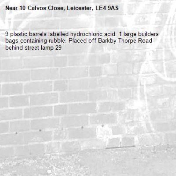 9 plastic barrels labelled hydrochloric acid. 1 large builders bags containing rubble. Placed off Barkby Thorpe Road  behind street lamp 29-10 Calvos Close, Leicester, LE4 9AS
