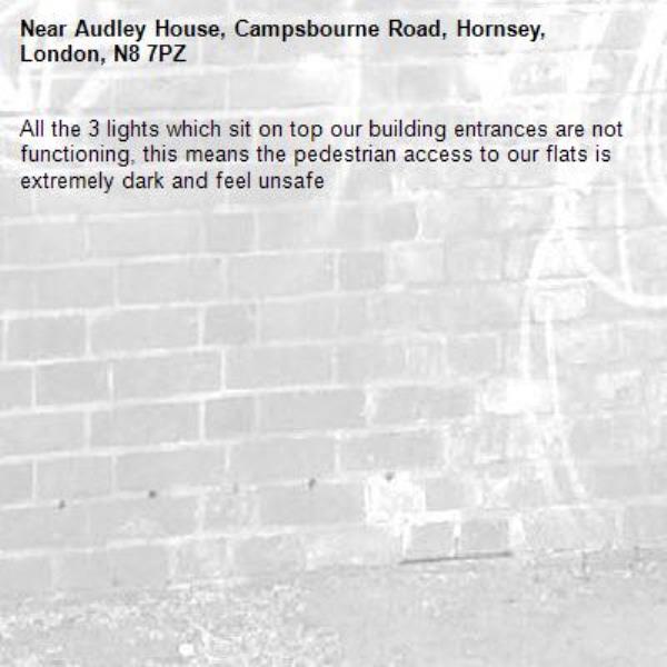 All the 3 lights which sit on top our building entrances are not functioning, this means the pedestrian access to our flats is extremely dark and feel unsafe-Audley House, Campsbourne Road, Hornsey, London, N8 7PZ