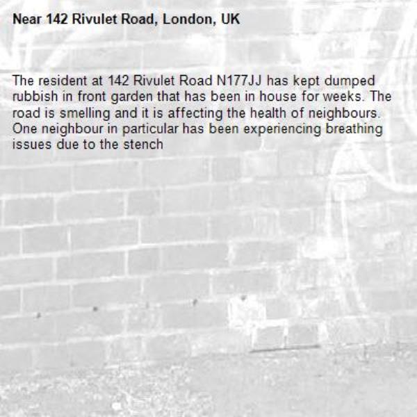 The resident at 142 Rivulet Road N177JJ has kept dumped rubbish in front garden that has been in house for weeks. The road is smelling and it is affecting the health of neighbours. One neighbour in particular has been experiencing breathing issues due to the stench-142 Rivulet Road, London, UK