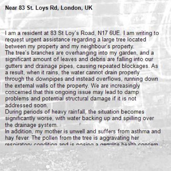I am a resident at 83 St Loy’s Road, N17 6UE. I am writing to request urgent assistance regarding a large tree located between my property and my neighbour’s property.
The tree’s branches are overhanging into my garden, and a significant amount of leaves and debris are falling into our gutters and drainage pipes, causing repeated blockages. As a result, when it rains, the water cannot drain properly through the downpipes and instead overflows, running down the external walls of the property. We are increasingly concerned that this ongoing issue may lead to damp problems and potential structural damage if it is not addressed soon.
During periods of heavy rainfall, the situation becomes significantly worse, with water backing up and spilling over the drainage system.
In addition, my mother is unwell and suffers from asthma and hay fever. The pollen from the tree is aggravating her respiratory condition and is posing a genuine health concern. Furthermore, dirt and residue from the leaves are also affecting our ability to dry clothes outside safely, as they become contaminated when hung in the garden.
We previously contacted the council and were advised that if the tree belongs to a neighbouring property, permission would be required from the neighbour before any work could be carried out. However, when we spoke with our neighbour, they stated that the tree is not within their garden. From our observation, the tree appears to be growing between the two fences and may not clearly belong to either property.
Given the ongoing property damage, drainage issues, and health concerns, we kindly request that the council Arrange an inspection as soon as possible and If appropriate, carry out or authorise urgent trimming of the overhanging branches.

We are also concerned about potential liability should further damage occur while the responsibility for the tree remains unclear.
I would be grateful if this matter could be treated as urgent due to the continuing nature of the issue and its impact on both property and health.

I can provide photographs of the blocked gutters, water overflow, and the tree position if required.

Thank you for your time and assistance. I look forward to your prompt response.
Kind regards,
-83 St. Loys Rd, London, UK