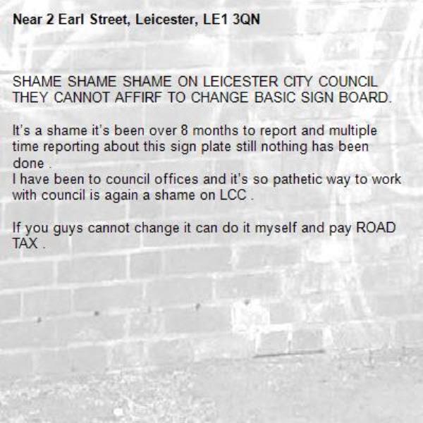 SHAME SHAME SHAME ON LEICESTER CITY COUNCIL THEY CANNOT AFFIRF TO CHANGE BASIC SIGN BOARD. 

It’s a shame it’s been over 8 months to report and multiple time reporting about this sign plate still nothing has been done . 
I have been to council offices and it’s so pathetic way to work with council is again a shame on LCC . 

If you guys cannot change it can do it myself and pay ROAD TAX . 

-2 Earl Street, Leicester, LE1 3QN