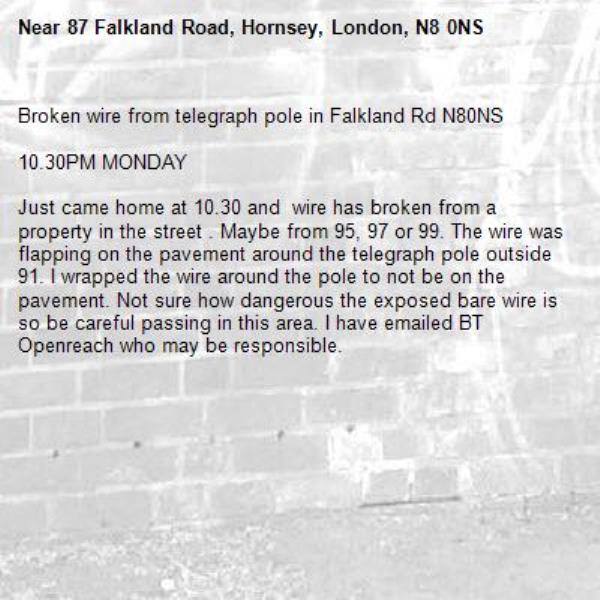 Broken wire from telegraph pole in Falkland Rd N80NS

10.30PM MONDAY

Just came home at 10.30 and  wire has broken from a property in the street . Maybe from 95, 97 or 99. The wire was flapping on the pavement around the telegraph pole outside 91. I wrapped the wire around the pole to not be on the pavement. Not sure how dangerous the exposed bare wire is so be careful passing in this area. I have emailed BT Openreach who may be responsible.

-87 Falkland Road, Hornsey, London, N8 0NS