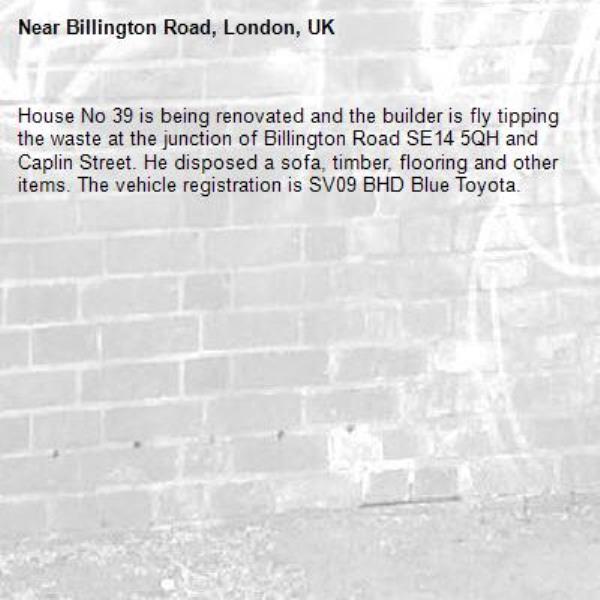 House No 39 is being renovated and the builder is fly tipping the waste at the junction of Billington Road SE14 5QH and Caplin Street. He disposed a sofa, timber, flooring and other items. The vehicle registration is SV09 BHD Blue Toyota. -Billington Road, London, UK