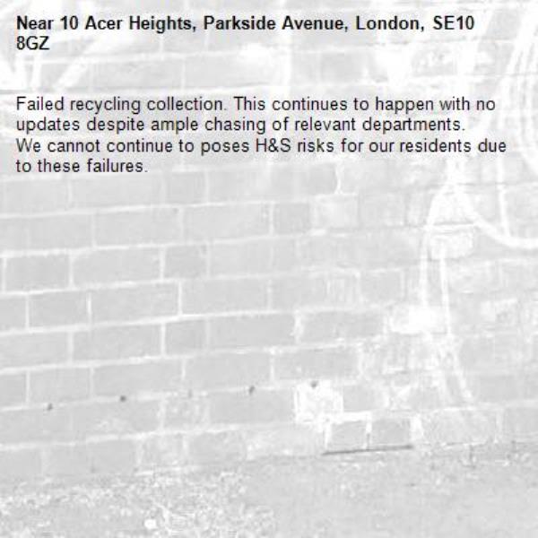 Failed recycling collection. This continues to happen with no updates despite ample chasing of relevant departments. 
We cannot continue to poses H&amp;S risks for our residents due to these failures. -10 Acer Heights, Parkside Avenue, London, SE10 8GZ