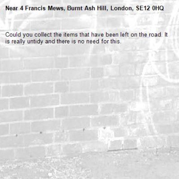 Could you collect the items that have been left on the road. It is really untidy and there is no need for this.-4 Francis Mews, Burnt Ash Hill, London, SE12 0HQ