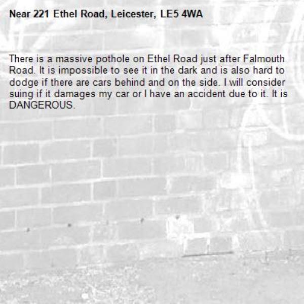 There is a massive pothole on Ethel Road just after Falmouth Road. It is impossible to see it in the dark and is also hard to dodge if there are cars behind and on the side. I will consider suing if it damages my car or I have an accident due to it. It is DANGEROUS.  -221 Ethel Road, Leicester, LE5 4WA