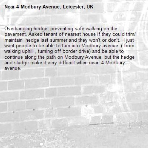 Overhanging hedge, preventing safe walking on the pavement. Asked tenant of nearest house if they could trim/ maintain  hedge last summer and they won't or don't.  I just want people to be able to turn into Modbury avenue  ( from walking uphill , turning off border drive) and be able to continue along the path on Modbury Avenue  but the hedge and sludge make it very difficult when near  4 Modbury avenue. -4 Modbury Avenue, Leicester, UK