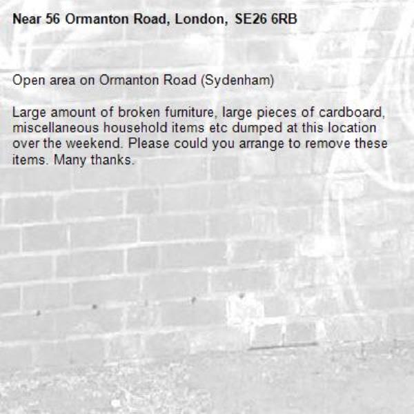 Open area on Ormanton Road (Sydenham)

Large amount of broken furniture, large pieces of cardboard, miscellaneous household items etc dumped at this location over the weekend. Please could you arrange to remove these items. Many thanks. -56 Ormanton Road, London, SE26 6RB