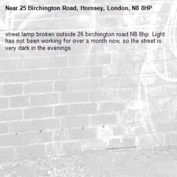 street lamp broken outside 26 birchington road N8 8hp. Light has not been working for over a month now, so the street is very dark in the evenings.-25 Birchington Road, Hornsey, London, N8 8HP