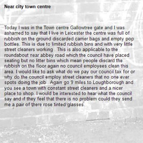 Today I was in the Town centre Gallowtree gate and I was ashamed to say that I live in Leicester the centre was full of rubbish on the ground discarded carrier bags and empty pop bottles. This is due to limited rubbish bins and with very little street cleaners working . This is also applicable to the roundabout near abbey road which the council have placed seating but no litter bins which mean people discard the rubbish on the floor again no council employees clean this area. I would like to ask what do we pay our council tax for or why do the council employ street cleaners that no one ever spots doing the job . Again go 9 miles to Loughborough and you see a town with constant street cleaners and a nicer place to shop. I would be interested to hear what the council say and if they feel that there is no problem could they send me a pair of there rose tinted glasses. -city town centre